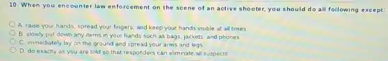 10. When you encounter law enforcement on the scene of an active shooter, you should do all following except:
A. raise your hands, spread your fingers and keep your hands visible at all times.
B. slowly put down any items in your hands such as bags jackets, and phones
C. immediately lay on the ground and spread your arms and legs
D. do exactly as you are told so that responders can eliminate all suspects