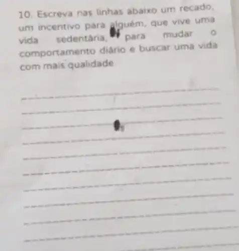 10. Escreva nas linhas abaixo um recado,
um incentivo para alguém, que vive uma
vida sedentária H para mudar
o
comportam diário e buscar uma vida
com mais qualidade.
__
as wear on .