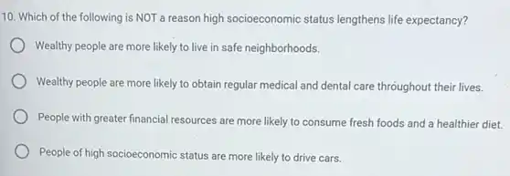 10. Which of the following is NOT a reason high socioeconomic status lengthens life expectancy?
Wealthy people are more likely to live in safe neighborhoods.
Wealthy people are more likely to obtain regular medical and dental care throughout their lives.
People with greater financial resources are more likely to consume fresh foods and a healthier diet.
People of high socioeconomic status are more likely to drive cars.