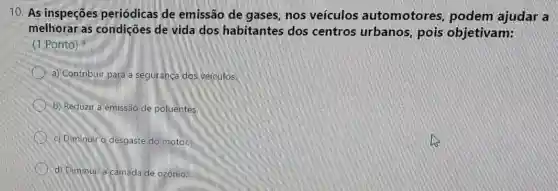 10. As inspeções periódicas de emissão de gases, nos veículos automotores podem ajudar a
melhorar as condições de vida dos habitantes dos centros urbanos,pois objetivam:
(1 Ponto)
a) Contribuir para a seguranca dos veiculos.
b) Reduzir a emissão de poluentes.
c) Diminuir o desgaste do motor.
d) Diminuir a camada de ozonio.