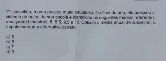 10- Juscelino, é uma pessoa muito estudiosa. No final do ano, ele acessou o
sistema de notas de sua escola e identificou as seguintes médias referentes
aos quatro bimestres: 8,8,5,9,5 e 10. Calcule a média anual de Juscelino. E
depois marque a alternativa correta.
a) 5
b) 6
C) 7
d) 9