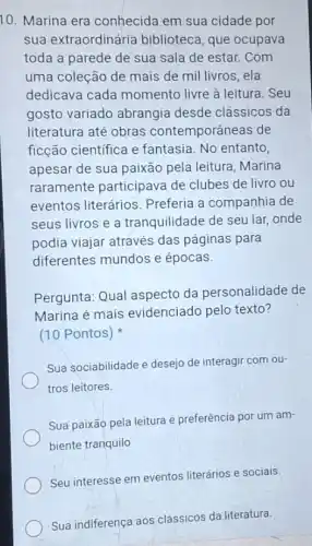 10. Marina era conhecida em sua cidade por
sua extraordinária biblioteca, que ocupava
toda a parede de sua sala de estar.Com
uma coleção de mais de mil livros, ela
dedicava cada momento livre à leitura . Seu
gosto variado abrangia desde clássicos da
literatura até obras contemporâneas de
ficção cientifica e fantasia. No entanto,
apesar de sua paixão pela leitura, Marina
raramente participava de clubes de livro ou
eventos literários Preferia a companhia de
seus livros e a tranquilidade de seu lar,onde
podia viajar através das páginas para
diferentes mundos e épocas.
Pergunta: Qual aspecto da personalidade de
Marina é mais evidenciado pelo texto?
(10 Pontos)
Sua sociabilidade e desejo de interagir com ou-
tros leitores.
Sua paixão pela leitura e preferência por um am-
biente tranquilo
Seu interesse em eventos literários e sociais
Sua indiferença aos clássicos da literatura.