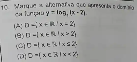 10 Marque a alternativa que apresenta o domínio
da função y=log_(3)(x-2)
(A) D= xin R/x=2 
(B) D= xin R/xgt 2 
(C) D= xin R/xleqslant 2 
(D) D= xin R/xlt 2