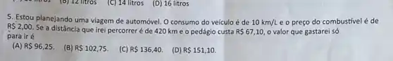 10 mios (B) 12 litros (C) 14 litros (D)16 litros
5. Estou planejando uma viagem de automóvel. O consumo do veículo é de 10km/L e o preço do combustivel é de
R 2,00
Se a distância que irei percorreré de 420 km e 0 pedágio custa R 67,10 o valor que gastarei só
para iré
(A) R 96,25.
(B) R 102,75.
(C) R 136,40.
(D) R 151,10.