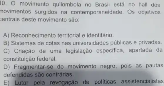 10. movimento quilombola no Brasil está no hall dos
novimentos surgidos na contemporaneidade Os objetivos
centrais deste movimento são:
A) Reconhecimento territorial e identitário.
B) Sistemas de cotas nas universidades públicas e privadas.
C) Criação de uma legislação especifica, apartada da
constituição federal.
D) Fragmentar-se do movimento negro, pois as pautas
defendidas são contrárias.
E) Lutar pela revogação de políticas assistencialistas