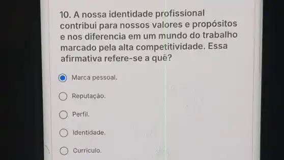 10. A nossa identidade profissional
contribui para nossos valores e propósitos
e nos diferencia em um mundo do trabalho
marcado pela alta competitividade .Essa
afirmativa refere-se a quê?
C Marca pessoal.
Reputaçáo.
Perfil.
Identidade.
Currículo.