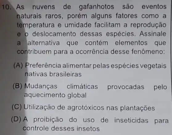 10. As nuvens de gafanhotos são eventos
naturais raros , porém alguns fatores como a
temperatura e umidade facilitam a reprodução
e o deslocament dessas espécies . Assinale
a alternativa que contém elementos que
contribuem para a ocorrência desse fenômeno:
(A) Preferência alimentar pelas espécies vegetais
nativas brasileiras
(B) Mudanças climáticas provocadas pelo
aquecimento global
(C) Utilização de agrotóxicos nas plantações
(D) A proibição do uso de inseticidas para
controle desses insetos