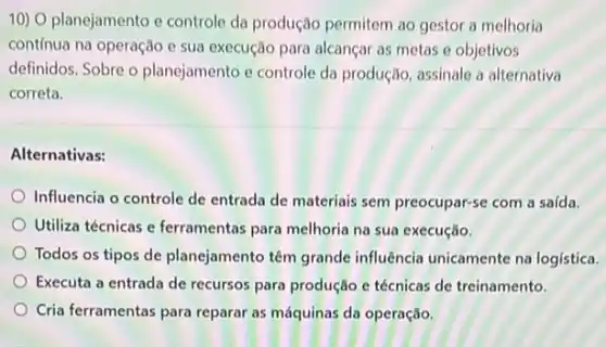 10) O planejamento e controle da produção permitem ao gestor a melhoria
contínua na operação e sua execução para alcançar as metas e objetivos
definidos. Sobre o planejamento e controle da produção, assinale a alternativa
correta.
Alternativas:
Influencia o controle de entrada de materiais sem preocupar-se com a saída.
Utiliza técnicas e ferramentas para melhoria na sua execução.
Todos os tipos de planejamento têm grande influência unicamente na logística.
Executa a entrada de recursos para produção e técnicas de treinamento.
Cria ferramentas para reparar as máquinas da operação.