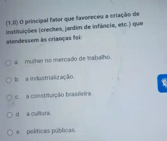 (1,0) O principal fator que favoreceu a criação de
instituições (creches jardim de infância etc.) que
atendessem às crianças foi:
a. mulher no mercado de trabalho.
b. a industrialização.
c. a constituição brasileira.
d. a cultura.
e. políticas públicas.