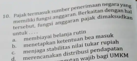 10. Pajak termasuk sumber penerimaan negara yang
pemiliki fungsi anggaran Berkaitan dengan ha
tersebut, fungsi anggaran pajak dimaksudkan
untuk __
a membiayai belanja rutin
b. menetapkan ketentuan bea masuk
C.menjaga stabilitas nilai tukar rupiah
d. merencanakan distribusi pendapatan
tan wajib bagi UMKM