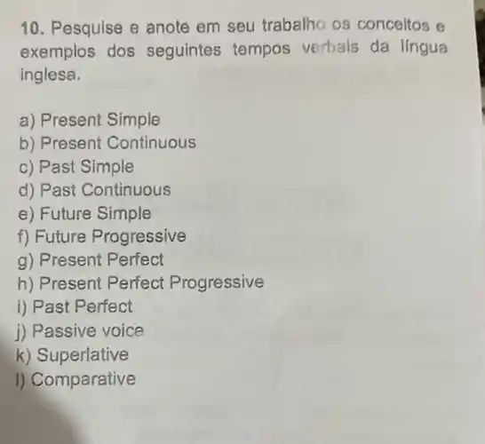 10. Pesquise e anote em seu trabalho os conceitos e
exemplos dos seguintes tempos verbais da lingua
inglesa.
a) Present Simple
b) Present Continuous
c) Past Simple
d) Past Continuous
e) Future Simple
f) Future Progressive
g) Present Perfect
h) Present Perfect Progressive
i) Past Perfect
j) Passive voice
k) Superlative
I) Comparative