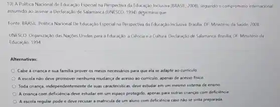 10) A Politica Nacional de Educação Especial na Perspectiva da Educação Inclusiva (BRASIL, 2008), seguindo o compromisso internacional
assumido ao assinar a Declaração de Salamanca (UNESCO, 1994) determina que:
Fonte: BRASIL Politica Nacional De Educaçào Especial na Perspectiva da Educação Inclusiva Brasilia. DF: Ministério da Saúde, 2008.
UNESCO. Organização das Nações Unidas para a Educação, a Giência e a Cultura. Declaração de Salamanca. Brasilia, DF: Ministério da
Educaçǎo, 1994
Alternativas:
Cabe à criança e sua familia prover os meios necessários para que ela se adapte ao curriculo.
A escola nào deve promover nenhuma mudança de acesso ao curriculo, apenas de acesso fisico.
Toda criança, independente mente de suas caracteristicas, deve estudar em um mesmo sistema de ensino
A criança com deficiência deve estudar em um espaço protegido, apenas para outras crianças com deficiência
A escola regular pode e deve recusar a matricula de um aluno com deficiência caso não se sinta preparada.