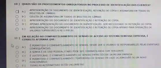 10-) QUAIS SÃO OS PROCEDIMENTOS OBRIGATÓRIOS NO PROCESSO DE IDENTIFICAção DOS CLIENTES?
D A-)
APRESENTACãO DE DOCUMENTO DE IDENTIFICAção, RETENçãO DE CÓPIA E ASSINATURA EM TODOS OS
BOLETOS DE CÂMBIO.
B-) COLETA DE ASSINATURA EM TODOS OS BOLETOS DE CÂMBIO.
C-) APRESENTAGãO DO DOCUMENTO DE IDENTIFICAGÃO ERETENCÃO DE CÓPIA.
D-) APENAS APRESENTAGãO DO DOCUMENTO DE IDENTIFICACãO, SEM NECESSIDADE DE RETENçãO DE CÓPIA
E-)
VALORES SUPERIORES ARS 1.000,00 .
APRESENTACãO DO DOCUMENTO DE IDENTIFICACãO ERETENçãO DE CÓPIA APENAS PARA OPERAGõES DE
EM RELACÃO AO COMPARTILHAMENTO DE SENHAS DE ACESSO AO SISTEMA REMESSA EXPRESSA, É
11-)
CORRETO AFIRMAR QUE:
A-)
É PERMITIDO O COMPARTILHAMENTO SE SENHAS, DESDE QUE O USUÁRIO SE RESPONSABILIZE PELAS EVENTUAIS
CONSEQUENCIAS.
B-)
A SENHA É DE USO PESSOAL E NĂO PODE SER COMPARTILHADA COM TERCEIROS.
C-) É JUSTIFICÁVEL O COMPARTILHAMENTO DE SENHAS ENTRE SÓCIOS DA MESMA EMPRESA.
E PERMITIDO O COMPARTILHAMENTO TEMPORARIO DE SENHAS EM CASO DE ADMISSÃO DE UM NOVO
D-) FUNCIONÁRIO;
E-)
TODAS AS ALTERNATIVAS ESTÃO INCORRETAS