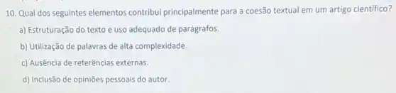 10. Qual dos seguintes elementos contribui principalmente para a coesão textual em um artigo científico?
a) Estruturação do texto e uso adequado de parágrafos.
b) Utilização de palavras de alta complexidade.
c) Ausência de referências externas.
d) Inclusão de opiniōes pessoais do autor.