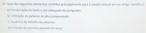 10. Qual dos seguintes elementos contribui principalmente para a coesã textual em um artigo científico?
a) Estruturação do texto e uso adequado de parágrafos.
b) Utilização de palavras de alta complexidade.
c) Ausência de referências externas.
d) Inclusão de opiniões pessoais do autor.