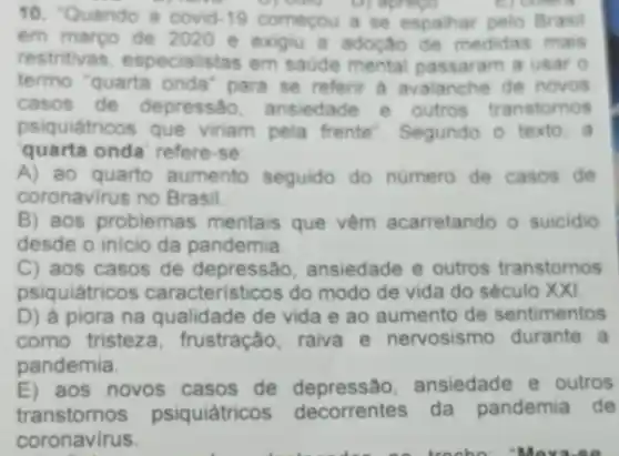 10. Quando a covid-19 comecou a se espalhar pelo Brasil
em marpo de 2020 e exigu a adoção de medidas mais
restritivas, especia stas em saude mental passaram a usar 0
termo 'quarta onda'para se referir a avalanche de novos
casos de depressão ansiedade e outros transtomos
psiquiátricos que viriam pela frente . Segundo o texto. a
quarta onda' refere-se
A) ao quarto aumento seguido do numero de casos de
coronavirus no Brasil.
B) aos problemas mentais que vêm acarretando o suicidio
desde o inicio da pandemia
C) aos casos de depressão, ansiedade e outros transtornos
psiquiátricos caracteristicos do modo de vida do século XXI
D) à piora na qualidade de vida e ao aumento de sentimentos
como tristeza , frustração, raiva e nervosismo durante a
pandemia.
E) aos novos casos de depressão.ansiedade e outros
transtornos psiquiátricos decorrentes da pandemia de
coronavirus.