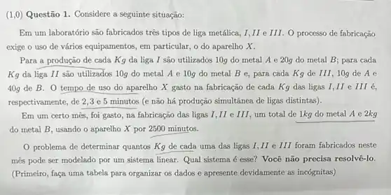 (1,0) Questão 1. Considere a seguinte situação:
Em um laboratório são fabricados tres tipos de liga metálica, I,II e III. O processo de fabricação
exige o uso de vários equipamentos, em particular, o do aparelho x.
Para a produção de cada Kg da liga I são utilizados 10g do metal A e 20g do metal B para cada
Kg da liga II são utilizados 10g do metal A e 10g do metal B e, para cada Kg de III, 10g de A e
40g de B. 0 tempo de uso do aparelho X gasto na fabricação de cada Kg das ligas I,II e III é,
respectivamente, de 2,3 e 5 minutos (e não há produção simultânea de ligas distintas).
Em um certo mês,foi gasto, na fabricação das ligas I,II e III, um total de 1kg do metal A e 2kg
do metal B, usando o aparelho X por 2500 minutos.
problema de determinar quantos Kg de cada uma das ligas I II e III foram fabricados neste
més pode ser modelado por um sistema linear.Qual sistema é esse?Você não precisa resolve -lo.
(Primeiro, faça uma tabela para organizar os dados e apresente devidamente as incógnitas)