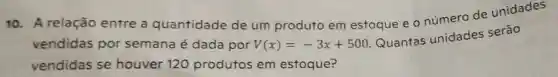 10. A relação entre a quantidade de um produto em estoque e o número de unidades
vendidas por semana é dada por V(x)=-3x+500
Quantas unidades serão
vendidas se houver 120 produtos em estoque?