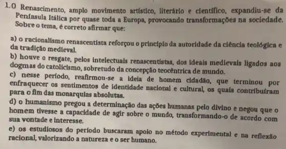 1.0 Renascimento amplo movimento artístico, literário e cientffico expandiu-se da
Penfnsula Itálica por quase toda a Europa, provocando transformações na sociedade.
Sobre o tema é correto afirmar que:
a) o racionalismo renascentista reforçou o princípio da autoridade da ciêncla teológica e
da tradição medieval.
b) houve o resgate,pelos intelectuais renascentistas, dos ideais medievals ligados aos
dogmas do catolicismo.sobretudo da concepção teocêntrica de mundo.
c) nesse período,reafirmou-se a ideia de homem cldadão que terminou por
enfraquecer os sentimentos de identidade nacional e cultural, os quais contribufram
para o fim das monarqulas absolutas.
d) o humanismo pregou a determinação das ações humanas pelo divino e negou que o
homem tivesse a capacidade de agir sobre o mundo transformando-o de acordo com
sua vontade e interesse.
e) os estudiosos do período buscaram apolo no método experimental e na reflexão
racional, valorizando a natureza e o ser humano.