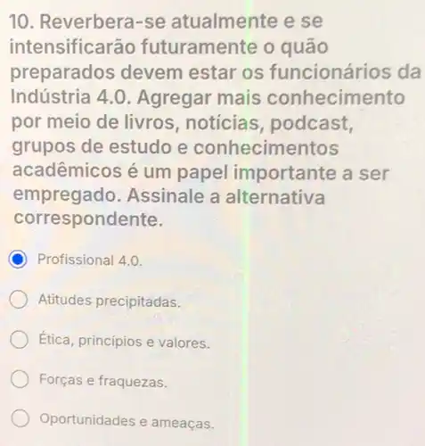 10. Reverbera-se atualmente e se
intensificarão futuramente o quão
preparados devem estar os funcionários da
Indústria 4.0 . Agregar mais conhecimento
por meio de livros noticias, podcast,
grupos de estudo e conhecimentos
acadêmicos é um papel importante a ser
empregado.Assinale a alternativa
correspondente.
C Profissional 4.0.
Atitudes precipitadas.
Etica, princípios e valores.
Forças e fraquezas.
Oportunidades e ameaças.