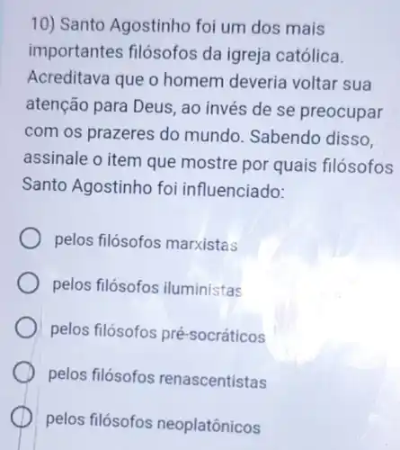 10) Santo Agostinho foi um dos mais
importantes filósofos da igreja católica.
Acreditava que o homem deveria voltar sua
atenção para Deus, ao invés de se preocupar
com os prazeres do mundo Sabendo disso.
assinale o item que mostre por quais filósofos
Santo Agostinho foi influenciado:
pelos filósofos marxistas
pelos filósofos iluministas
pelos filósofos pré -socráticos
pelos filósofos renascentistas
pelos filósofos neoplatônicos