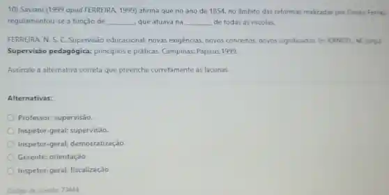 10) Saviani (1999 apud FERREIRA, 1999)afirma que no ano de 1854, no âmbito das reformas realizadas por Couto Ferraz.
regulamentou-se a função de __ que atuava na __ de todas as escolas.
FERREIRA. N. S. C Supervisão educacional: novas exigências, novos conceitos, novos significados. In RANGEL M. (ong)
Supervisão pedagógica princípios e práticas.Campinas: Papirus,1999.
Assinale a alternative correta que preenche corretamente as lacunas.
Alternativas:
Professor:supervisão.
Inspetor-geral;supervisão.
Inspetor-geral;democratização.
Gerente; orientação
Inspetor-geral;fiscalização.
Código da questão: 73444