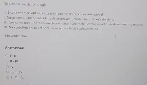 10) Sobre o uso da tecnologia;
1. É cada vez mais utilizada como ferramenta no processo educacional.
II. Surge como uma possibilidade de promover o ensino mais distante do aluno.
III. Tem como ponto positivo envolver o maior número de pessoas a participar de um mesmo recurso.
IV. Não substituirá o papel docente na aquisição de conhecimentos.
São verdadeiras:
Alternativas:
I - II.
III - I v.
IV.
1-11-IV
1-III - IV.