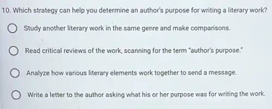 10. Which strategy can help you determine an author's purpose for writing a literary work?
Study another literary work in the same genre and make comparisons.
Read critical reviews of the work, scanning for the term "author's purpose."
Analyze how various literary elements work together to send a message.
Write a letter to the author asking what his or her purpose was for writing the work.