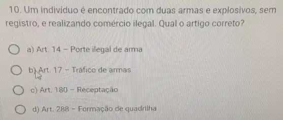 10. Um individuo e encontrado com duas armas e explosivos . sem
registro, e realizando comércio ilegal Qual o artigo correto?
a) Art. 14 - Portejlegal de arma
b)Art 17 -Trafico de armas
c) Art. 180 - Receptação
d) Art. 288 - Formação de quadrilha