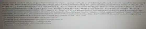 10%) Uma sociedade sustentável é aquela em que o desenvolvimento está integrado à natureza, com respeito a diversidade biológica e sociocultural, exercicio responsável e consequente da
cidadania,com a distribuição equitativa das riquezas e em condições dignas de desenvolviment Em linhas gerais, o projeto de uma sociedade sustentável aponta para uma justiça com
equidade, distribuição das riquezas, eliminando-se as desigualdades sociais, para o fim da exploração dos seres humanos; para a eliminação das discriminações de gênero,raça, geração ou
de qualquer outra; para garantir a todos e a todas os direitos ả vida e à felicidade, à saúde, à educação, à moradia, à cultura, ao emprego e a envelhecer com dignidade para o fim da
exclusão social; para a democracia plena. TAVARES, E M. F. Disponivel em:Acesso em: 25 jul.2013 (adaptado). Nesse contexto avalie as asserçoes a seguir e a relação proposta entre elas. I.
Os principios que fundamenta m uma sociedade sustentáve exigem a adoção de politicas públicas que entram em choque com velhos pressupostos capitalistas.PORQUE II. O crescimento
econômico e a industrialização, na visão tradicional, sào entendidos como sinônimos de desenvolviment desconsiderando-se o caráter finito dos recursos naturais e privilegiando-se a
exploração da força de trabalho na acumulação de capital. A respeito dessas asserçōes, assinale a opção correta.
As assercoes lell sao proposições verdadeiras, e all é uma justificativa correta da I.
As assercoes le II são proposçoes verdadeiras, mas all nào é uma justificativa correta da!
A asserçàolé uma proposição verdadeira, e all é uma proposição falsa.
A asserçãolé uma proposição falsa, e a llé uma proposição verdadeira.
As assercoes le II sào proposiçoes falsas.
