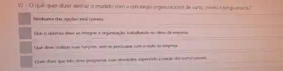 10-0 quê quer dizer alinhar o modelo com a estratégia organizacional de curto, médio e longo prazos?
Nenhuma das opções está correta.
Que o sistema deve se integrar a organização trabalhando no ritmo da empresa.
Que deve realizar suas funções, sem se preocupar com o resto da empresa.
Quer dizer que não deve programar suas atividades, esperando a reação dos outros setores.