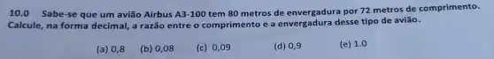 10.0 Sabe-se que um avião Airbus A3-100
tem 80 metros de envergadura por 72 metros de comprimento.
Calcule, na forma decimal, a razão entre o comprimento e a envergadura desse tipo de avião.
(a) 0,8
(b) 0,08
(c) 0,09
(d) 0,9
(e) 1.0