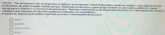 10/10-''0s
atenienses são os primeiros a ela borar te oricam ente o ideal d lemocrá tico, dando ao cidad ao a capacidade de decidir
os destinos da pólis (cidade-est ado grega). Habit uado ao dis curso, o pov o greg lo enco ntra na ác ora (pr aça pública)o espac to
cocial para o debate e o exercicio da p ersuasão." Uma das cara teristi as da den locracia atenie nse er a a parti cipação dos próprios
cidadãos nas tomadas de decisōes politicas realizadas em ass emble ias.
0 modo de organiza ção politica referido no texto é denominado d lemocr acia:
liberal
populista.
representativa.
direta.