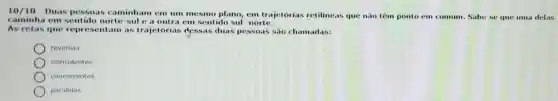 10/10-Duas pessoas caminham em um mesmo plano, em trajetorias retilineas que nào têm ponto em comum
caminha em sentido norte sule a outra em sentido sul-norte.
um. Sabe se que uma delas
As retas que representam as trajetórias dessas duas pessoas sao chamadas:
reversas.
coincidentes.
concorrentes.
paralelas.