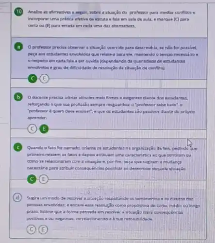 10
Analise as afirmativas a seguir, sobre a atuação do professor para mediar conflitos e
incorporar uma pritica ofetiva de escuta e fala em sala de aula e marque (C) para
certa ou (E) para errada em cada uma das alternativas.
Oprofessor precisa observar a situação ocomida para descrevela, se nǎo for possivel.
pera aos estudantes envolvides que relate-a para ele mantendo o tempo necessário .
respeito em cada fala a ser ouvida (dependendo da quantidada de estudantes
envolvidos e graude dificuldade de resolução da situação de conflito).
C-(E)
Odocente precisa adotar abtudes mais firmes o excigentes diante dos estudantes
reforgando o que sua profissão sempre resguardour o "professor sabe tudo", o
"professoré quem deve ensinar", e que as estudantes sao parsivor diante do próprio
aprender.
C E
Quando o fato for narrado, oriente os estudantes na organização da fala.pedinda que
primeiro relatem os fatos e depois acribuam uma caracteristica ao que sentiram ou
como se relacionaram com a situação c. por fim, poça que sugiram a mudanga
necessina para atribuir consequenclas positivas ao desenrolar doquela situaçǎo.
E
D Sugira um modo de resolver astuação respekando os sentimentos os direitos das
persous envolvidas, e encare essa resolizio como proposibra de curto, médio cu longo
prazo. Estime que a forma pensada em resolver a situação trara consequencias
positivas e ou negativas correlacionando-a a sua resolubilidade.