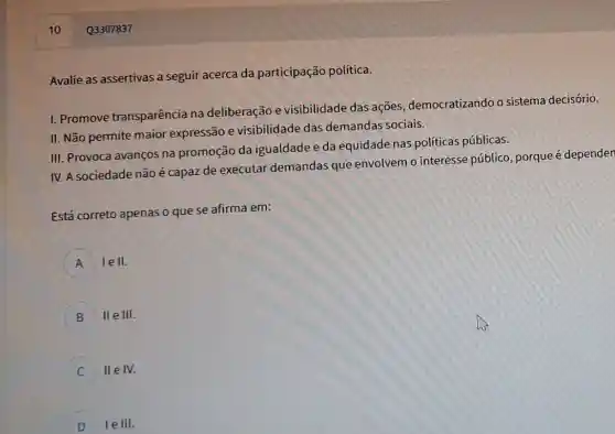 10
Avalie as assertivas a seguir acerca da participação política.
1. Promove transparência na deliberação e visibilidade das ações democratizando o sistema decisório.
II. Não permite maior expressão e visibilidade das demandas sociais.
III. Provoca avanços na promoção da igualdade e da equidade nas políticas públicas.
IV. A sociedade não é capaz de executar demandas que envolvem o interesse público, porque é dependen
Está correto apenas o que se afirma em:
A lell.
II e III.
II e IV.
D lelll.