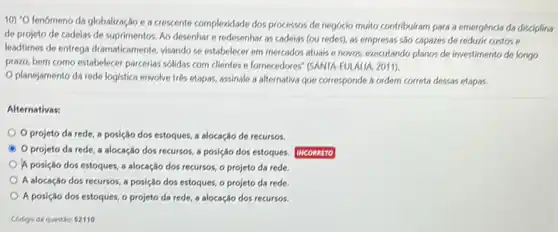 10)^circ O
fenomeno da globalização e a crescente complexidade dos processos de negócio muito contribuliam para a emergéncia da disciplina
de projeto de cadeias de suprimentos. Ao desenhar e redesenhar as cadeias (ou redes), as empresss são capazes de reduxir custos e
leadtimes de entrega dramaticamente visando se estabelecer em mercados atuais e novos.executando plancs de investimento de longo
prazo, bem como estabelecer parcerias sólidas com clientes e fornecedores" (SANTA-EULALIA 2011).
Oplanejamento da rede logistica envolve trés etapas,assinale a alternativa que corresponde a ordern correta dessas etapas.
Alternativas:
Oprojeto da rede a posição dos estoques a alocação de recursos.
A Oprojeto da rede a alocação dos recursos a posição dos estoques.
A posição dos estoques a alocação dos recursos o projeto da rede.
A alocação dos recursos a posição dos estoques,o projeto da rede
A posição dos estoques.o projeto da rede a alocação dos recursos.
Codigo da questio 2110