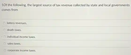 10f the following, the largest source of tax revenue collected by state and local governments
comes from
lottery revenues.
death taxes.
individual income taxes.
sales taxes.
corporate income taxes.