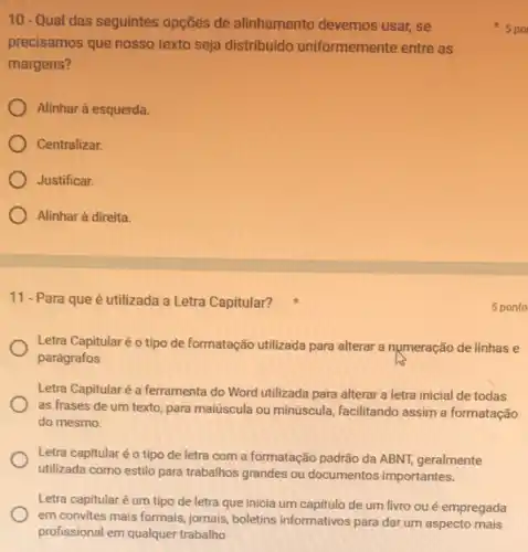 10-Qual das seguintes opções de alinhamento devemos usar, se
precisamos que nosso texto seja distribuido uniformemente entre as
margens?
Alinhar à esquerda.
Centralizar.
Justificar.
Alinhar à direita.
11 -Para que é utilizada a Letra Capitular?
Letra Capitular é o tipo de formatação utilizada para alterar a numeração de linhas e
parágrafos
Letra Capitularé é ferramenta do Word utilizada para alterar a letra inicial de todas
as frases de um texto, para maiúscula ou minúscula, facilitando assim a formatação
do mesmo.
Letra capitular éo tipo de letra com a formatação padrão da ABNT geralmente
utilizada como estilo para trabalhos grandes ou documentos importantes.
Letra capitular é um tipo de letra que inicia um capitulo de um livro oué empregada
em convites mais formais jornais, boletins informativos para dar um aspecto mais
profissional em qualquer trabalho
5 ponto
5 po