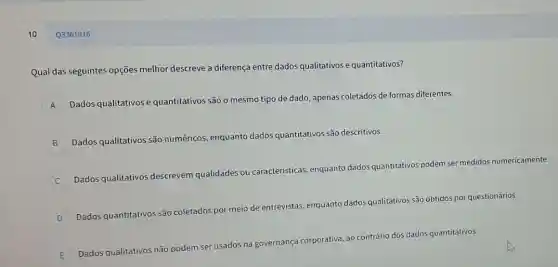 10
Qual das seguintes opções melhor descreve a diferença entre dados qualitativos e quantitativos?
A
Dados qualitativos e quantitativos são o mesmo tipo de dado, apenas coletados de formas diferentes.
n
B Dados qualitativos são numéricos,
icos, enquanto dados quantitativos são descritivos.
Dados qualitativos descrevem qualidades
ou caracteristicas, enquantc dados quantitativos podem ser medidos numericamente.
D Dados quantitativos são co
coletados por meio de
entrevistas, enquanto dados qualitativos são obtidos por questionários.
E
Dados qualitativos não podem
ser usados na governança
corporativa, ao contrário dos dados quantitativos.
Q3361916