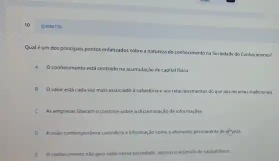 10
Qualé um dos principais pontos enfatizados sobre a natureza do conhecimento na Sociedade do Conhecimento?
A O conhecimento está centrado na acumulação de capital físico.
B O valor está cada vez mais associado à sabedoria e aos relacionamentos dc que aos recursos tradicionais. B
C As empresas lideram	disseminação de informações. c
D A visão contemporânea considera a informação como o elemento permanente de cilmueza.
D
E Oconhecimento nǎo gera valor nessa sociedade , apenas acúmulo de capital fisico.
Q3098756