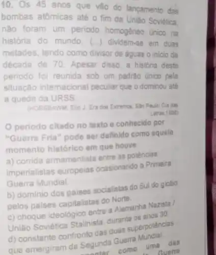 10.
s 45 anos que vão do lançamento das
bombas atômicas até o fim da Uniǎo Soviética.
não foram um periodo homogêneo único na
história do mundo (...) dividem-se em duas
metades, tendo como divisor de águas o inicio da
década de 70 Apesar disso, a historia deste
periodo foi reunida sob um padráo único pela
situação intemacional peculiar que o dominou até
a queda da URSS
(HOBSBAWM, Eric J. Eri dos Extremos. Sǎo Paulo Cia das
Letras,1996)
periodo citado no texto e conhecido por
"Guerra Fria" pode ser definido como aquele
momento histórico em que houve:
a) corrida armamentista entre as potências
imperialistas europeias ocasionando a Primeira
Guerra Mundial.
b) dominio dos paises socialistas do Sul do globo
pelos paises capitalistas do Norte.
c) choque ideológico entre a Alemanha Nazista
União Soviética Stalinista, durante os anos 30.
superpotências
que emergiram da Segunda Guerra
tar como
uma
das
Guerra