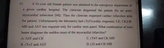 11. A 55-year old female patient was admitted to the emergency dep artment of
a giver cardia c ho spital.The clinician diagr osed the patient for an acute
myocardia 1 infarction (MI).Thus the clinician requested cardiac infar ction tests
for patient.Unfortunately the labo ratory had cT nT(c ardiac trc oponin); LD,CK,CK-
MB and AST test requests only for cardia c tests panel Wh at combination of tests
better diagnose the sudden onse t of the myocar dial in farction?
A. AST and CK
C. cTnT and CK-MB
B.cTnT and AST
D. LD and CK -MB