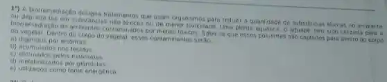 11. Abroreneglação designa tratamentos que usam organismos para reduzir a quantidade de substâncias tovicas no ambiente
biorremediação de ambientes contaminados por metais toxicos. Sabe-se que esses poluentes são captados para dentro do corpo
ou de menor toxicidade Uma planta aquidica. o aguape, tem side utilizada para a
do vegetal. Dentro do corpodo vegetal, esses contaminantes serio
a) digendos por enzim as.
b) acumulados nos tecidos.
c) eliminados pelos estómatos.
d) metabolizados por giandulas
e) utilizados como tonte energética.