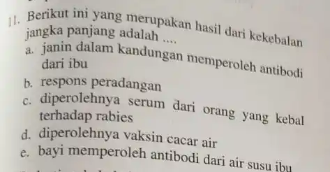 11. Berikut ini yang merupakan hasil dari kekebalan jangka panjang adalah __
a. janin dalam kandungar memperoleh antibodi dari ibu
b. respons peradangan
c. diperolehnya serum dari orang yang kebal
terhadap rabies
d. diperolehnya vaksin cacar air
e. bayi memperoleh antibodi dari air susu ibu