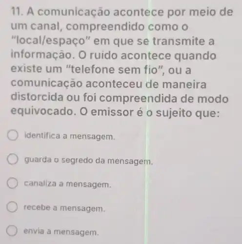 11. A comunicação acontece por meio de
um canal compreendido como o
"local/espaço " em que se transmite a
informação. O ruido acontece quando
existe um "telefone sem fio", ou a
comunicação aconteceu de maneira
distorcida ou foi compreendida de modo
equivocado . O emissor é o sujeito que:
identifica a mensagem.
guarda o segredo da mensagem.
canaliza a mensagem.
recebe a mensagem.
envia a mensagem.