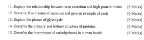 11. Explain the relationship between urea excretion and high protein intake
[6 Marks]
12. Describe five classes of enzymes and give an example of each
[6 Marks]
13. Explain the phases of glycolysis
[6 Marks]
14. Describe the primary and tertiary structure of proteins
[6 Marks]
15. Describe the importance of carbohydrates in human health
[6 Marks]