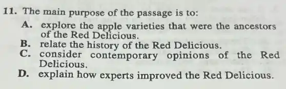 11. The main purpose of the passage is to:
A. explore the apple varieties that were the ancestors
of the Red Delicious.
B. relate the history of the Red Delicious.
C. consider contemporary opinions of the Red
Delicious.
D. explain how experts improved the Red Delicious.