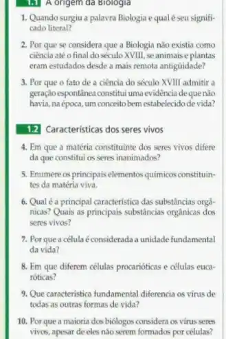 1.1 A origem da Biologia
1. Quando surgiu a palavra Biologia equalé seu signifi-
cado literal?
2. Por que se considera que a Biologia não existia como
ciência até ofinal do século XVIII, se animais e plantas
eram estudados desde a mais remota antiguidade?
3. Por que o fato de a ciência do século XVIII admitir a
geração espontinea constitui uma evidência de que não
havia, na época, um conceitobem estabelecidodevida?
1.2 Caracteristicas dos seres vivos
4. Em que a matéria constituinte dos seres vivos difere
da que constitui os seres inanimados?
5. Enumere os principais elementos químicos constituin-
tes da matéria viva.
6. Qual é a principal caracteristica das substincias orga-
nicas? Quais as principais substâncias orgânicas dos
seres vivos?
7. Por que a célula é considerada a unidade fundamental
da vida?
8. Em que diferem células procarióticas e células euca-
róticas?
9. Que caracteristica fundamental differencial os virus de
todas as outras formas de vida?
10. Por que a maioria dos biôlogos considera os vírus seres