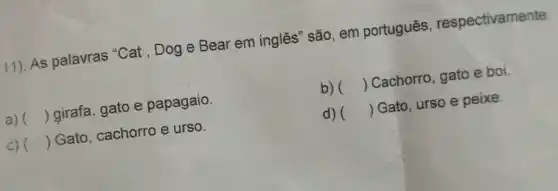 11). As palavras "Cat , Dog e Bear em inglês" são, em português respectivamente:
a) () girafa, gato e papagaio.
b) () Cachorro, gato e boi
c) () Gato, cachorro e urso.
d) () Gato, urso e peixe.